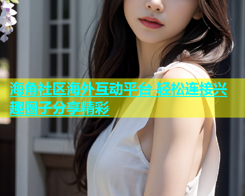 海角社区海外互动平台 轻松连接兴趣圈子分享精彩