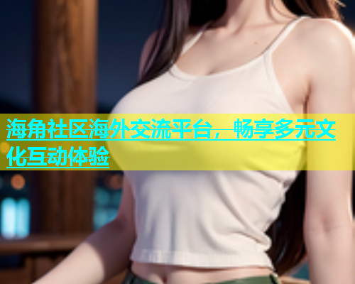 海角社区海外交流平台，畅享多元文化互动体验