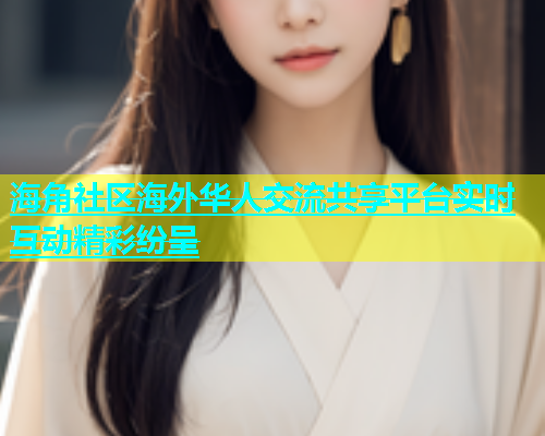 海角社区海外华人交流共享平台实时互动精彩纷呈